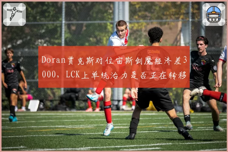 Doran贾克斯对位宙斯剑魔经济差3000，LCK上单统治力是否正在转移？