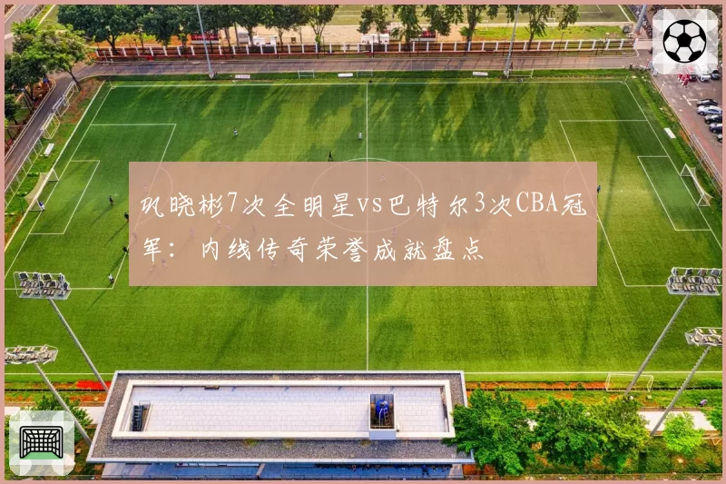 巩晓彬7次全明星vs巴特尔3次CBA冠军：内线传奇荣誉成就盘点