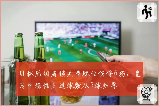 贝林厄姆肩锁关节脱位伤停6场，皇马中场插上进球数从5球归零