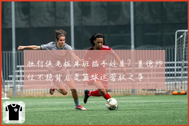 独行侠老板库班插手过度？基德帅位不稳背后是篮球运营权之争