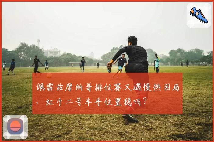 佩雷兹摩纳哥排位赛又遇慢热困局，红牛二号车手位置稳吗？