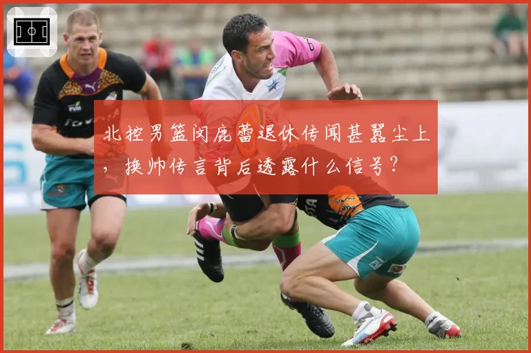 北控男篮闵鹿蕾退休传闻甚嚣尘上,换帅传言背后透露什么信号?
