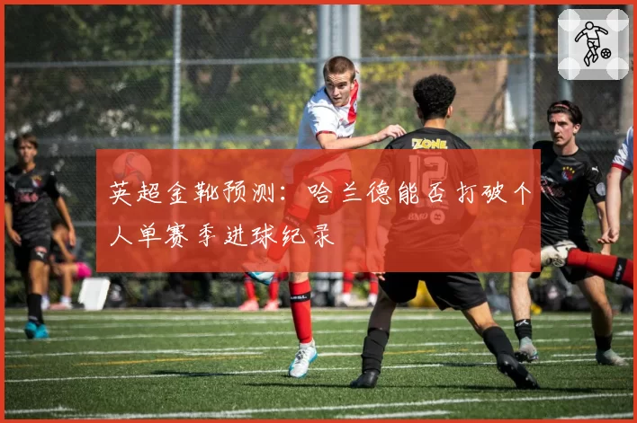 英超金靴预测：哈兰德能否打破个人单赛季进球纪录