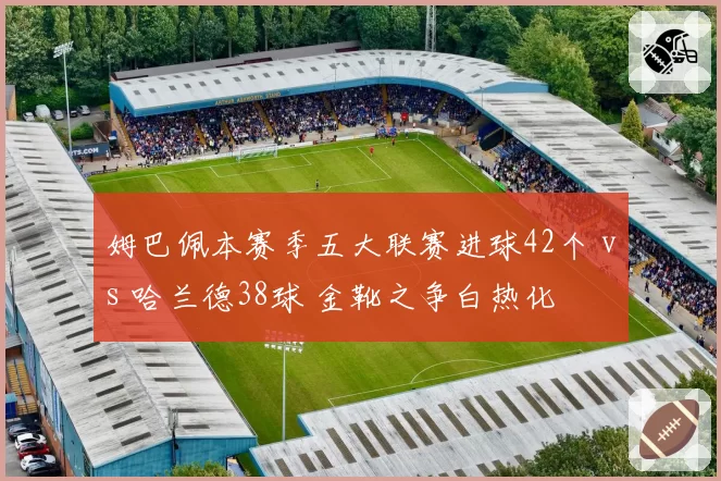 姆巴佩本赛季五大联赛进球42个 vs 哈兰德38球 金靴之争白热化