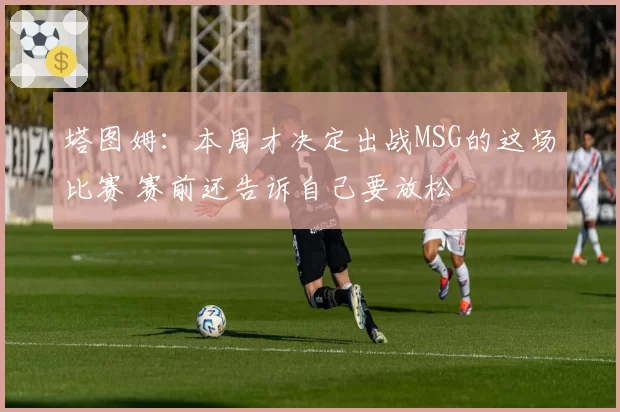 塔图姆:本周才决定出战MSG的这场比赛 赛前还告诉自己要放松