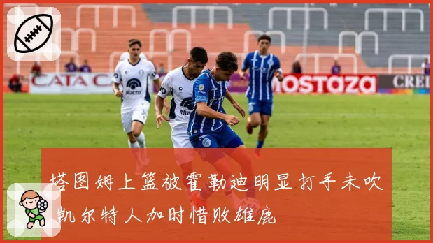 塔图姆上篮被霍勒迪明显打手未吹 凯尔特人加时惜败雄鹿