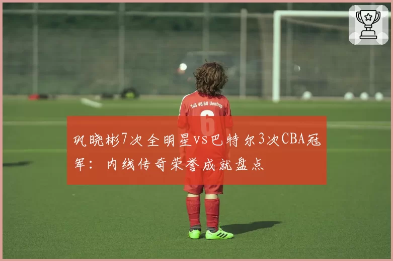 巩晓彬7次全明星vs巴特尔3次CBA冠军：内线传奇荣誉成就盘点