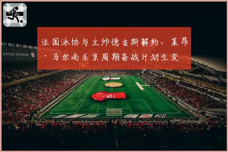 法国泳协与主帅德吉斯解约，莱昂·马尔尚东京周期备战计划生变