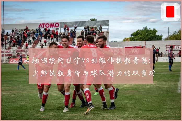 杨鸣续约辽宁vs刘维伟执教青岛：少帅执教身价与球队潜力的双重对比