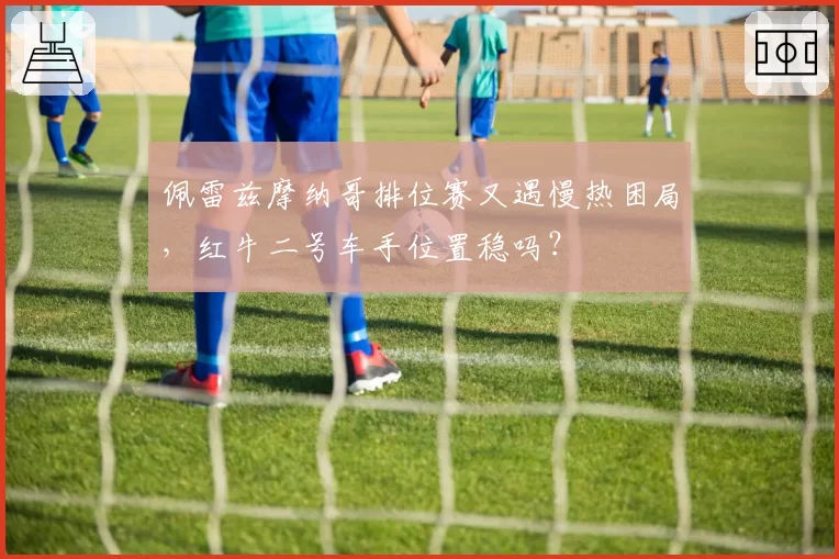 佩雷兹摩纳哥排位赛又遇慢热困局，红牛二号车手位置稳吗？