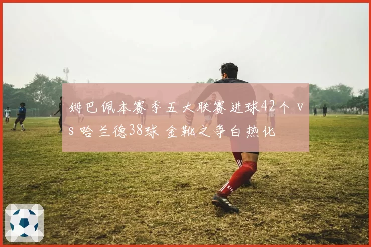 姆巴佩本赛季五大联赛进球42个 vs 哈兰德38球 金靴之争白热化