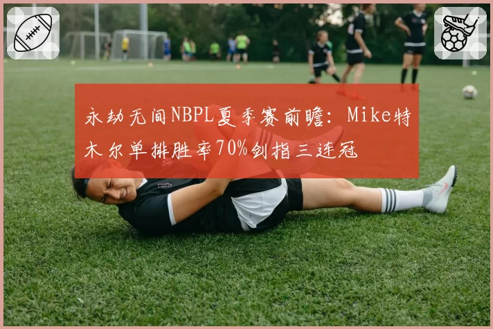 永劫无间NBPL夏季赛前瞻:Mike特木尔单排胜率70%剑指三连冠