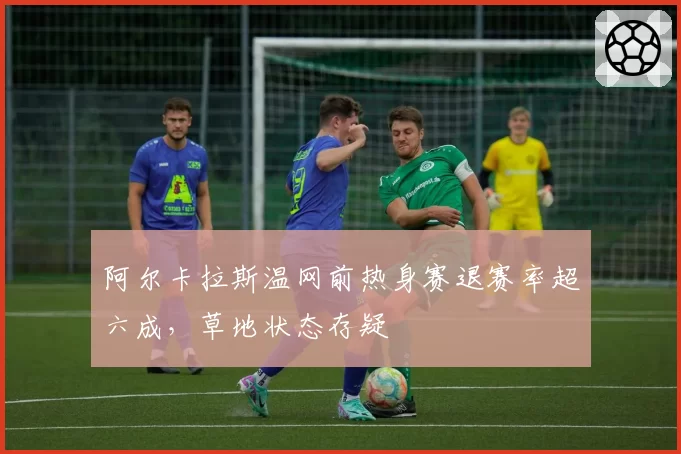 阿尔卡拉斯温网前热身赛退赛率超六成，草地状态存疑