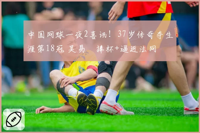 中国网球一夜2喜讯!37岁传奇夺生涯第18冠 吴易昺捧杯+逼近法网