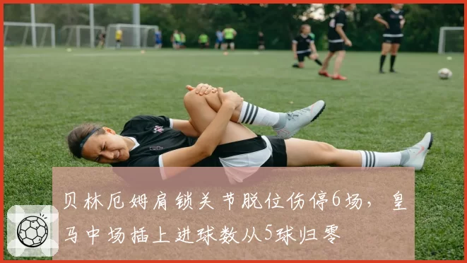 贝林厄姆肩锁关节脱位伤停6场，皇马中场插上进球数从5球归零