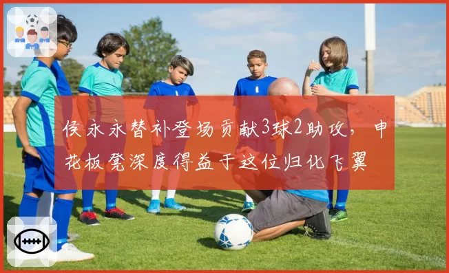 侯永永替补登场贡献3球2助攻，申花板凳深度得益于这位归化飞翼