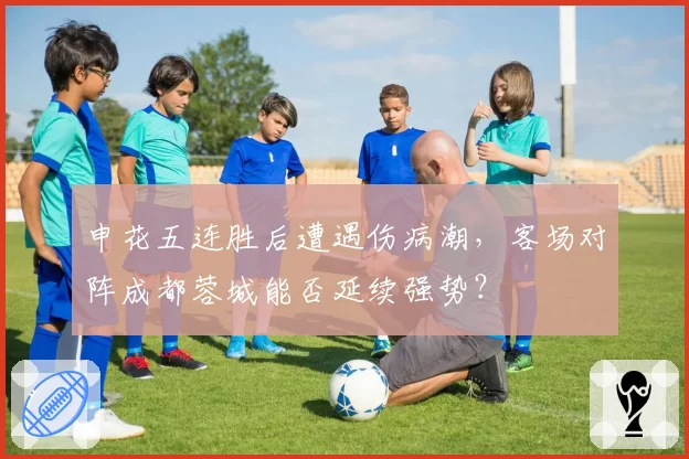 申花五连胜后遭遇伤病潮，客场对阵成都蓉城能否延续强势？