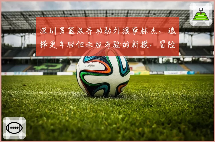 深圳男篮放弃功勋外援萨林杰，选择更年轻但未经考验的新援，冒险之举恐失人心