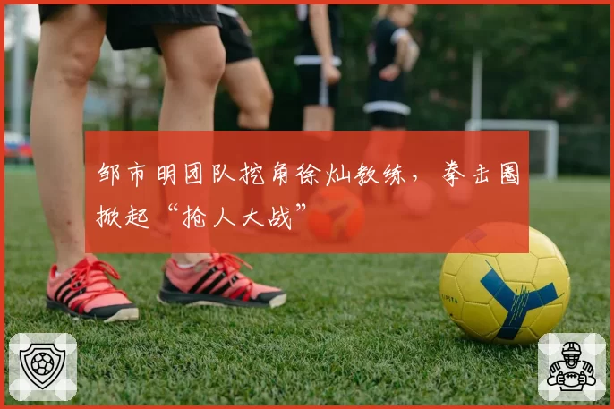 邹市明团队挖角徐灿教练，拳击圈掀起“抢人大战”