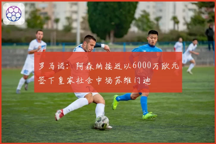 罗马诺：阿森纳接近以6000万欧元签下皇家社会中场苏维门迪
