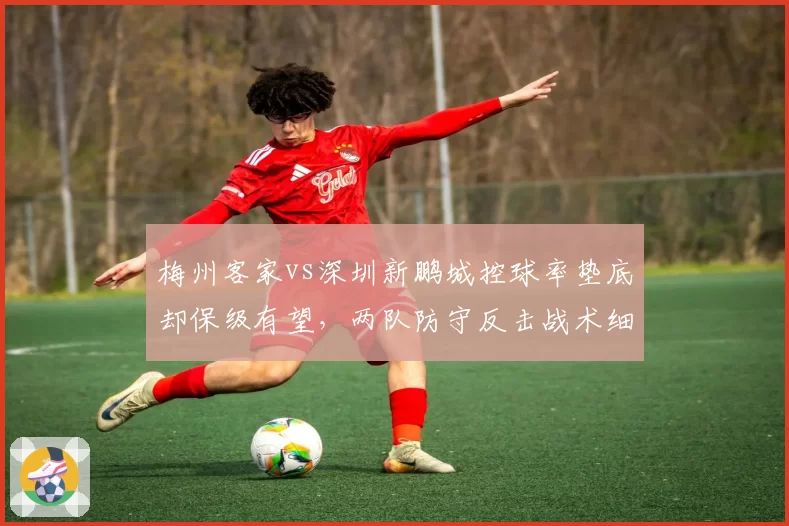 梅州客家vs深圳新鹏城控球率垫底却保级有望，两队防守反击战术细节对比解析