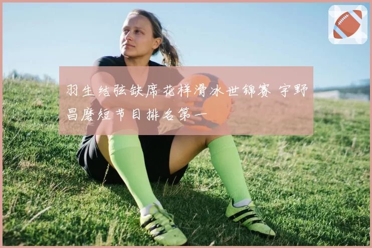 羽生结弦缺席花样滑冰世锦赛 宇野昌磨短节目排名第一