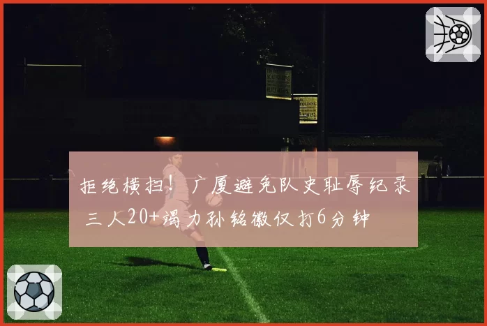 拒绝横扫!广厦避免队史耻辱纪录 三人20+竭力孙铭徽仅打6分钟