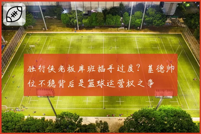 独行侠老板库班插手过度？基德帅位不稳背后是篮球运营权之争