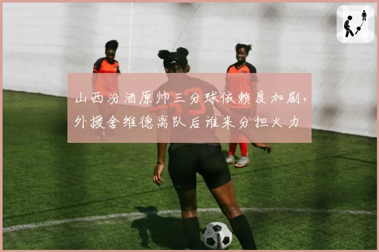 山西汾酒原帅三分球依赖度加剧,外援舍维德离队后谁来分担火力
