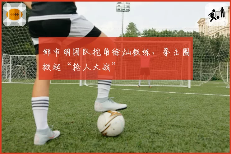 邹市明团队挖角徐灿教练，拳击圈掀起“抢人大战”
