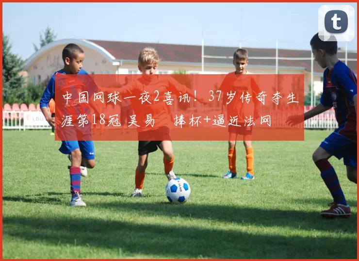 中国网球一夜2喜讯!37岁传奇夺生涯第18冠 吴易昺捧杯+逼近法网