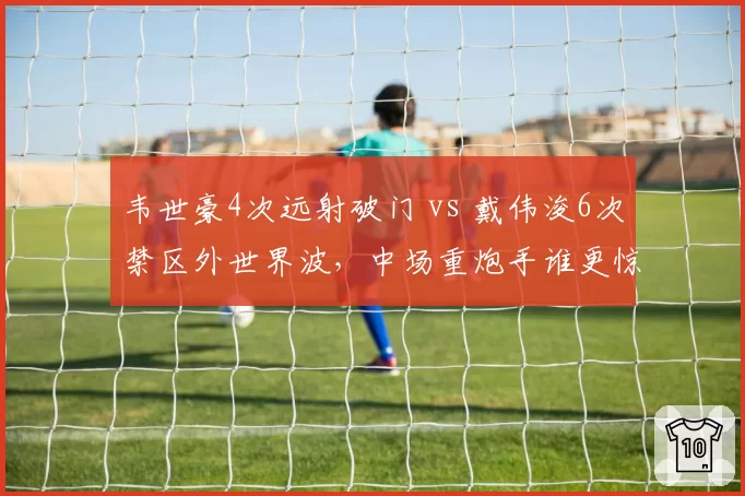 韦世豪4次远射破门 vs 戴伟浚6次禁区外世界波，中场重炮手谁更惊艳