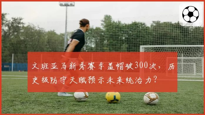 文班亚马新秀赛季盖帽破300次，历史级防守天赋预示未来统治力？