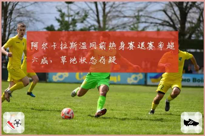 阿尔卡拉斯温网前热身赛退赛率超六成，草地状态存疑