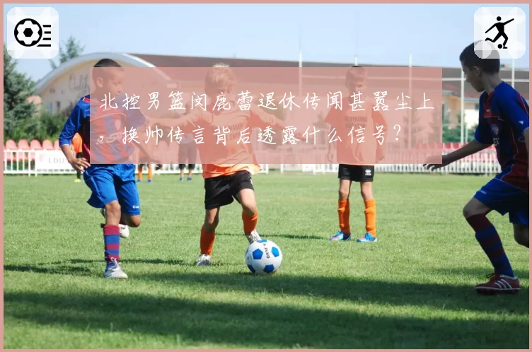 北控男篮闵鹿蕾退休传闻甚嚣尘上,换帅传言背后透露什么信号?