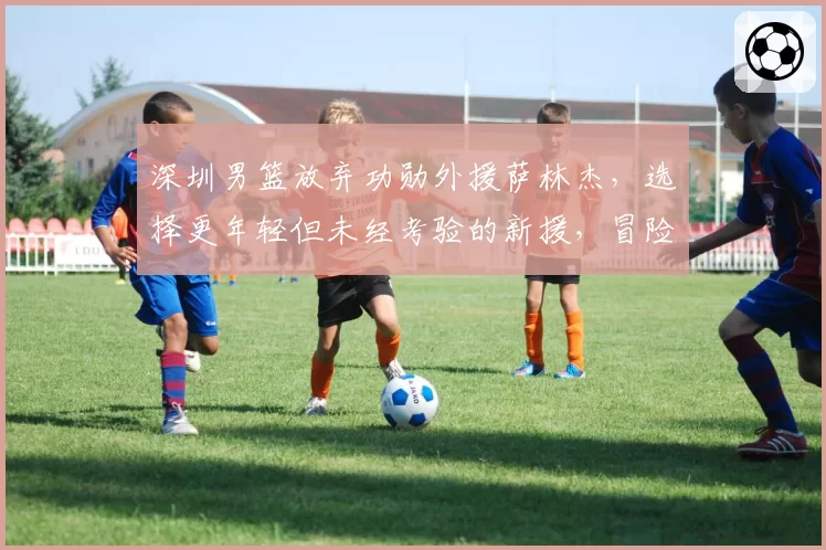 深圳男篮放弃功勋外援萨林杰，选择更年轻但未经考验的新援，冒险之举恐失人心