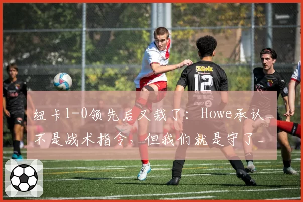 纽卡1-0领先后又栽了：Howe承认_不是战术指令，但我们就是守了_